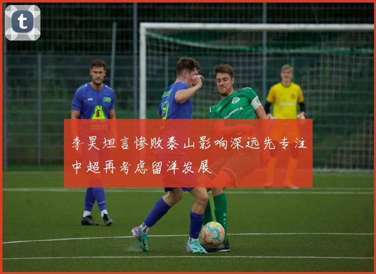 李昊坦言惨败泰山影响深远先专注中超再考虑留洋发展