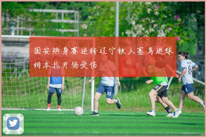 国安热身赛逆转辽宁铁人塞鸟进球姆本扎开场受伤