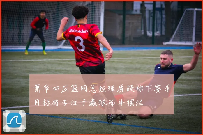 萧华回应篮网总经理质疑称下赛季目标将专注于赢球而非摆烂