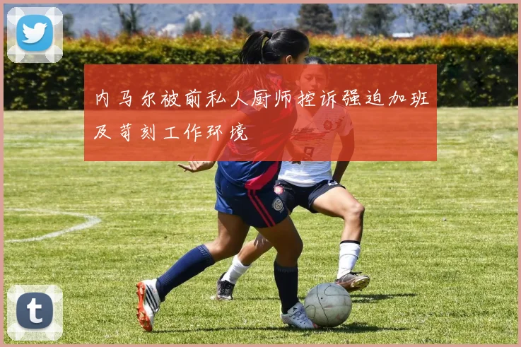 内马尔被前私人厨师控诉强迫加班及苛刻工作环境