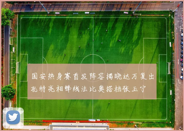 国安热身赛首发阵容揭晓达万复出孔特亮相锋线法比奥搭档张玉宁