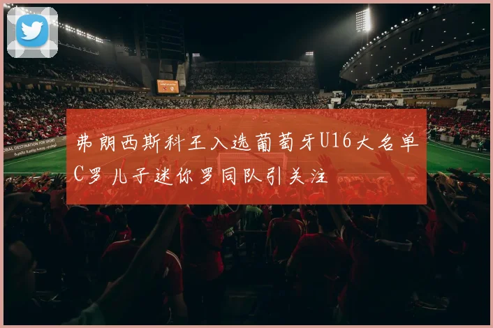 弗朗西斯科王入选葡萄牙U16大名单C罗儿子迷你罗同队引关注