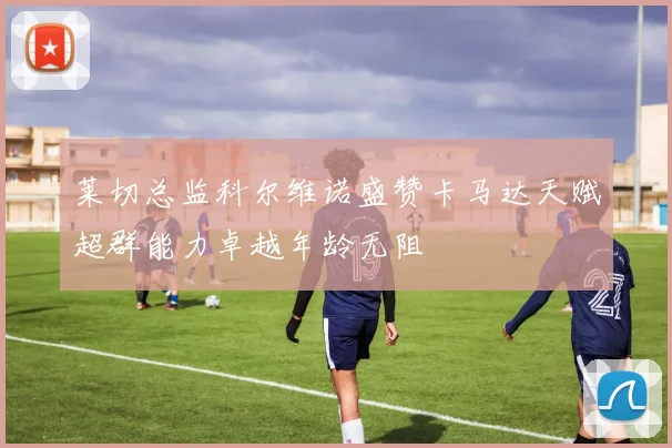 莱切总监科尔维诺盛赞卡马达天赋超群能力卓越年龄无阻