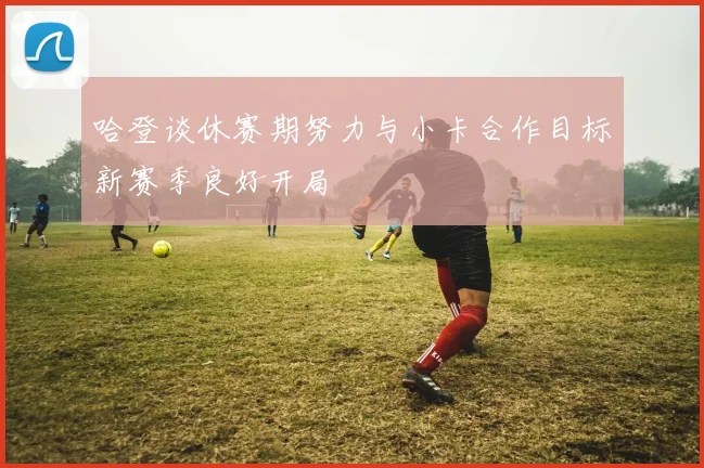 哈登谈休赛期努力与小卡合作目标新赛季良好开局