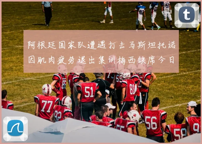 阿根廷国家队遭遇打击马斯坦托诺因肌肉疲劳退出集训梅西缺席今日比赛
