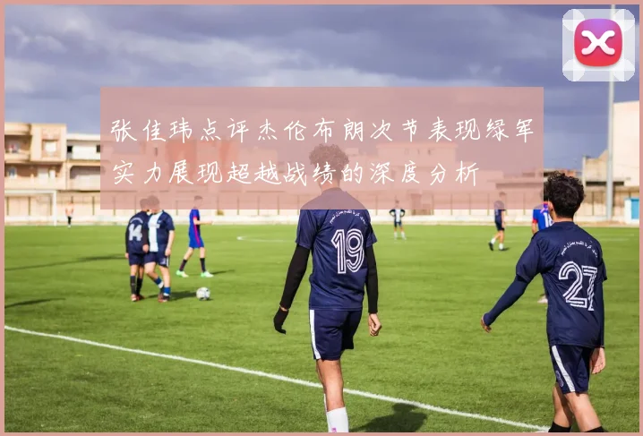 张佳玮点评杰伦布朗次节表现绿军实力展现超越战绩的深度分析