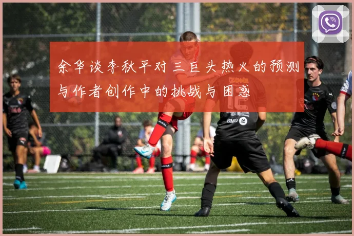 余华谈李秋平对三巨头热火的预测与作者创作中的挑战与困惑