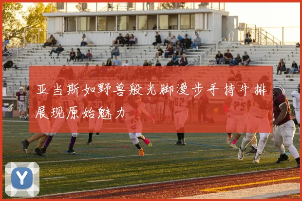 亚当斯如野兽般光脚漫步手持牛排展现原始魅力
