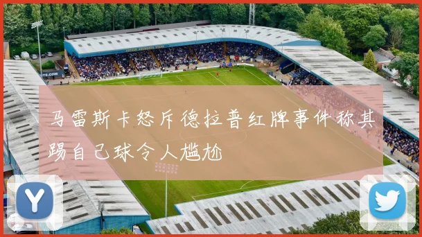 马雷斯卡怒斥德拉普红牌事件称其踢自己球令人尴尬