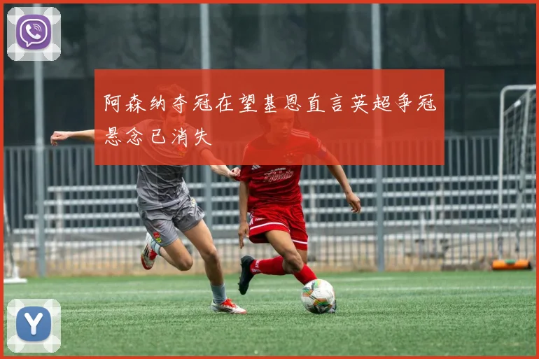 阿森纳夺冠在望基恩直言英超争冠悬念已消失