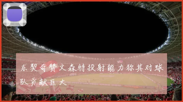 东契奇赞文森特投射能力称其对球队贡献巨大