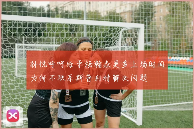孙悦呼吁给予杨瀚森更多上场时间为何不联系斯普利特解决问题