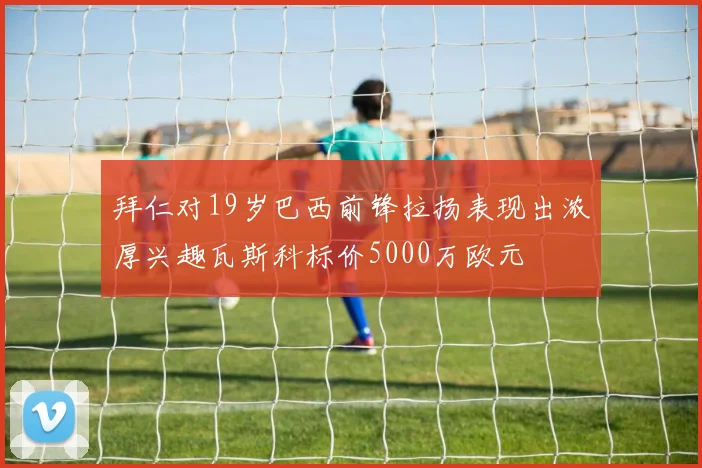 拜仁对19岁巴西前锋拉扬表现出浓厚兴趣瓦斯科标价5000万欧元