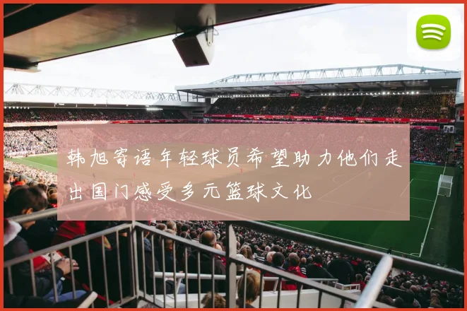 韩旭寄语年轻球员希望助力他们走出国门感受多元篮球文化