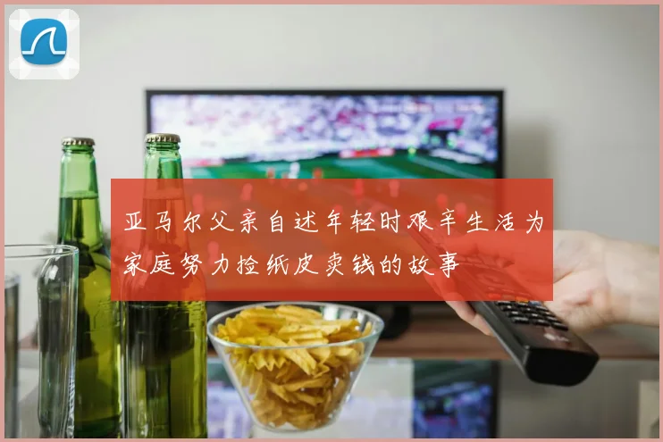 亚马尔父亲自述年轻时艰辛生活为家庭努力捡纸皮卖钱的故事