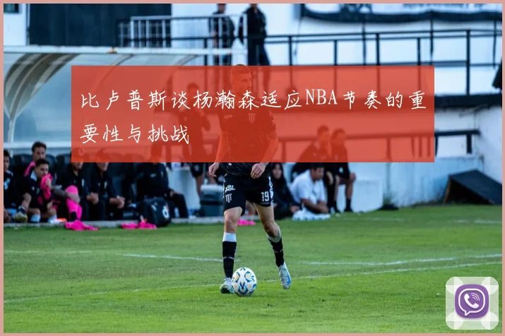 比卢普斯谈杨瀚森适应NBA节奏的重要性与挑战