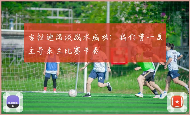 吉拉迪诺谈战术成功：我们曾一度主导米兰比赛节奏