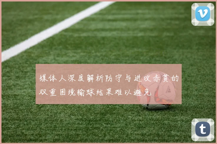 媒体人深度解析防守与进攻赤贫的双重困境输球结果难以避免