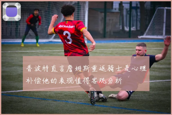 香波特直言詹姆斯重返骑士是心理补偿他的表现值得客观分析