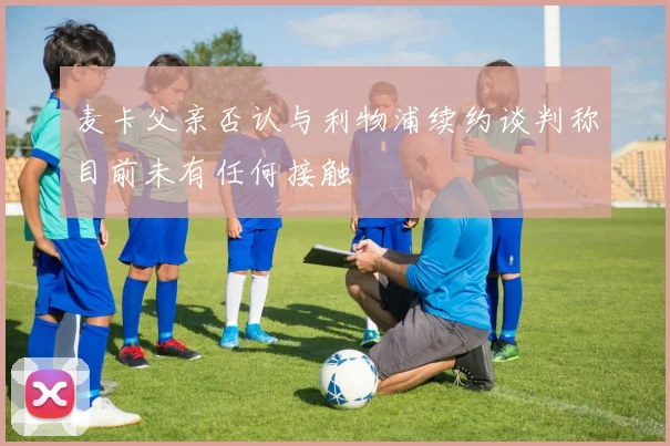 麦卡父亲否认与利物浦续约谈判称目前未有任何接触